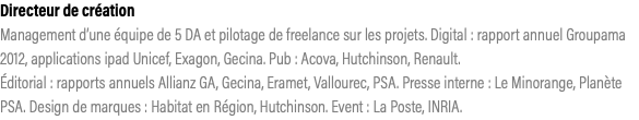 Directeur de création Management d’une équipe de 5 DA et pilotage de freelance sur les projets. Digital : rapport annuel Groupama 2012, applications ipad Unicef, Exagon, Gecina. Pub : Acova, Hutchinson, Renault.  Éditorial : rapports annuels Allianz GA, Gecina, Eramet, Vallourec, PSA. Presse interne : Le Minorange, Planète PSA. Design de marques : Habitat en Région, Hutchinson. Event : La Poste, INRIA.