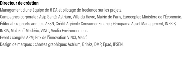 Directeur de création Management d’une équipe de 8 DA et pilotage de freelance sur les projets. Campagnes corporate : Asip Santé, Astrium, Ville du Havre, Mairie de Paris, Eurocopter, Ministère de l’Économie. Éditorial : rapports annuels AESN, Crédit Agricole Consumer Finance, Groupama Asset Management, INERIS, INRIA, Malakoff-Médéric, VINCI, Veolia Environnement.  Event : congrès APM, Prix de l’innovation VINCI, Macif.  Design de marques : chartes graphiques Astrium, Brinks, DMP, Epad, IPSEN.