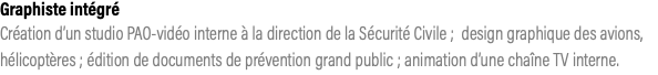 Graphiste intégré Création d’un studio PAO-vidéo interne à la direction de la Sécurité Civile ; design graphique des avions, hélicoptères ; édition de documents de prévention grand public ; animation d’une chaîne TV interne.